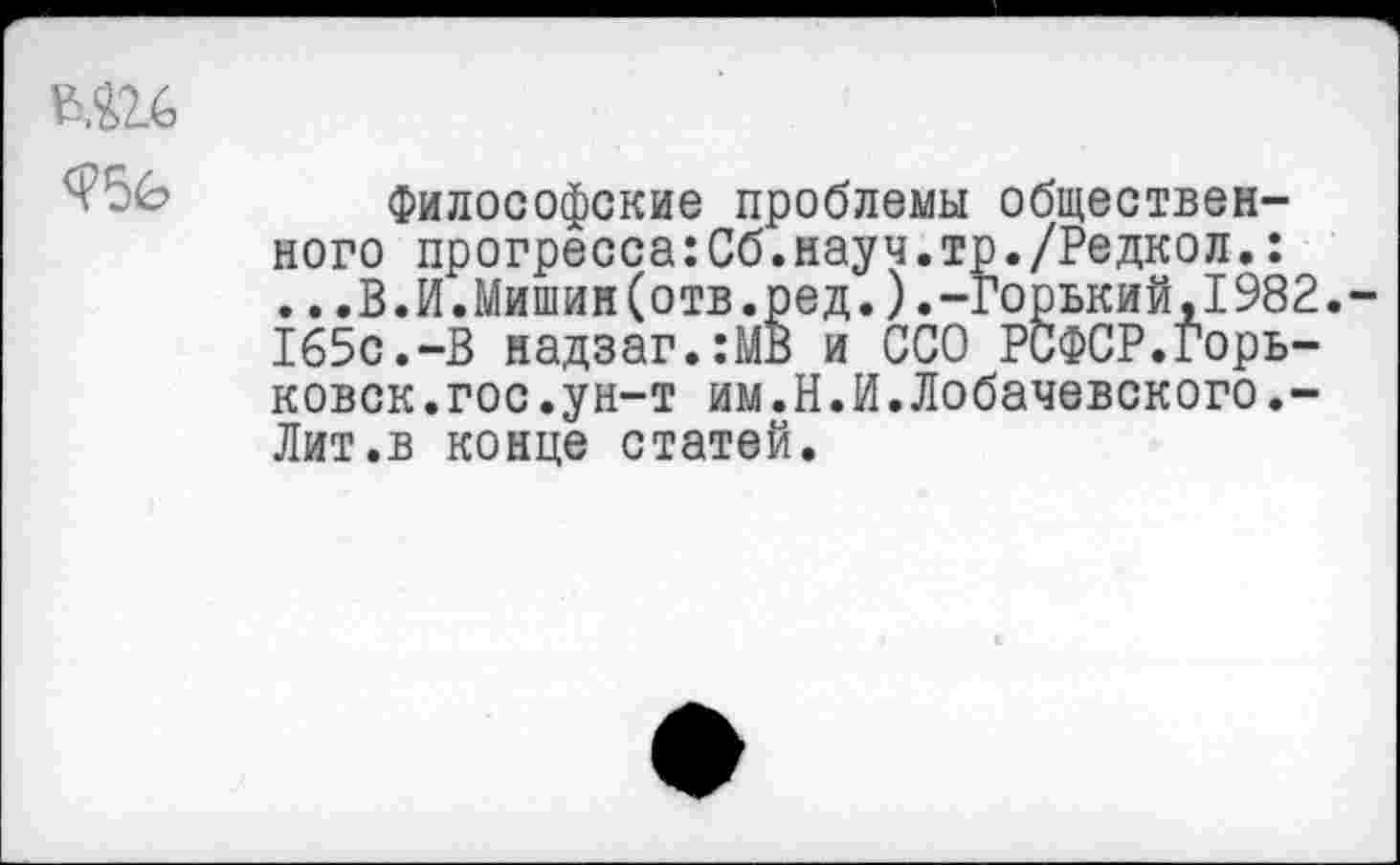 ﻿^56 Философские проблемы общественного прогресса:Сб.науч.тр./Редкол.:
..,В.И.Мишин(отв.ред.).-Горький,1982.-165с.-В надзаг.:МВ и ССО РСФСР.Горь-ковск.гос.ун-т им.Н.И.Лобачевского.-Лит.в конце статей.